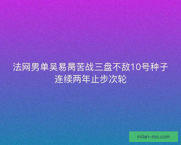 法网男单吴易昺苦战三盘不敌10号种子连续两年止步次轮