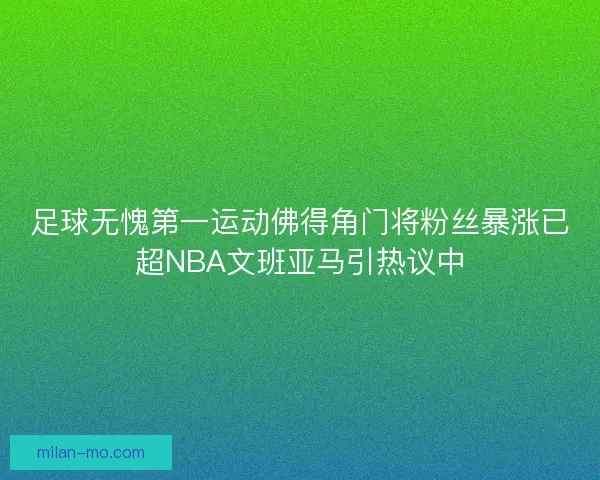 足球无愧第一运动佛得角门将粉丝暴涨已超NBA文班亚马引热议中