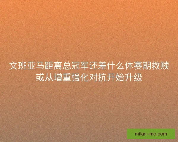 文班亚马距离总冠军还差什么休赛期救赎或从增重强化对抗开始升级