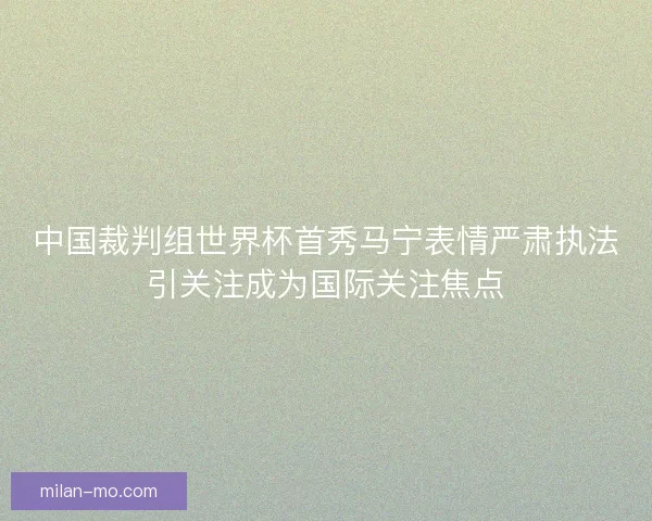 中国裁判组世界杯首秀马宁表情严肃执法引关注成为国际关注焦点