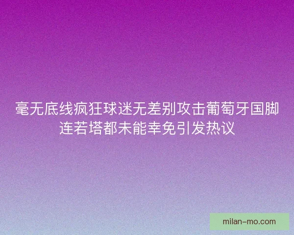 毫无底线疯狂球迷无差别攻击葡萄牙国脚连若塔都未能幸免引发热议